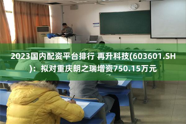 2023国内配资平台排行 再升科技(603601.SH)：拟对重庆朗之瑞增资750.15万元