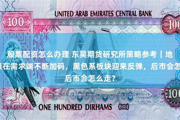 股票配资怎么办理 东吴期货研究所策略参考｜地产政策在需求端不断加码，黑色系板块迎来反弹，后市会怎么走？