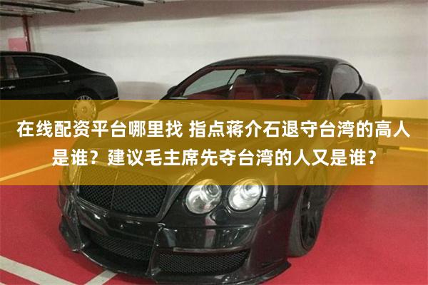 在线配资平台哪里找 指点蒋介石退守台湾的高人是谁？建议毛主席先夺台湾的人又是谁？