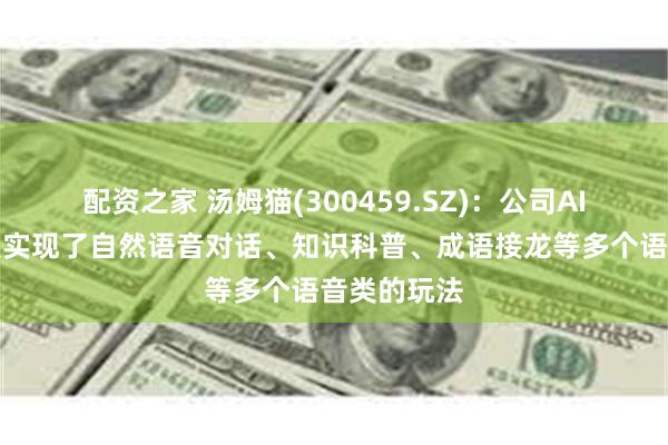 配资之家 汤姆猫(300459.SZ)：公司AI语音机器人实现了自然语音对话、知识科普、成语接龙等多个语音类的玩法