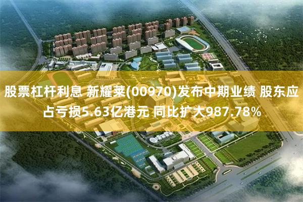 股票杠杆利息 新耀莱(00970)发布中期业绩 股东应占亏损5.63亿港元 同比扩大987.78%