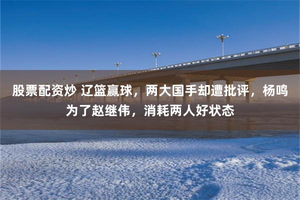 股票配资炒 辽篮赢球，两大国手却遭批评，杨鸣为了赵继伟，消耗两人好状态