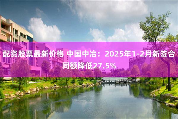 配资股票最新价格 中国中冶：2025年1-2月新签合同额降低27.5%