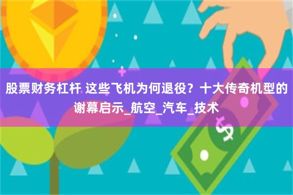 股票财务杠杆 这些飞机为何退役？十大传奇机型的谢幕启示_航空_汽车_技术