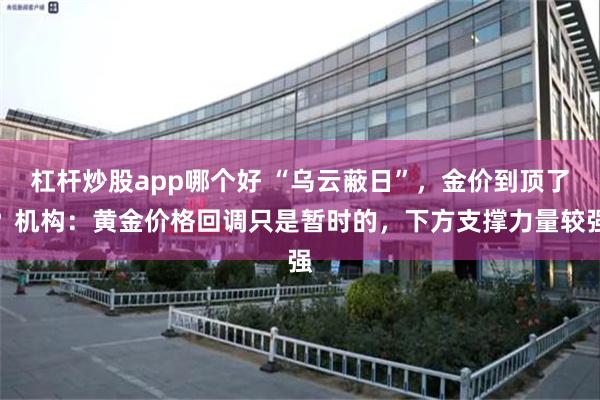 杠杆炒股app哪个好 “乌云蔽日”，金价到顶了？机构：黄金价格回调只是暂时的，下方支撑力量较强