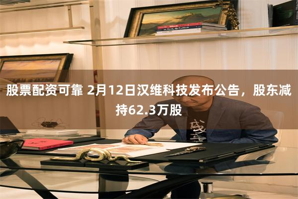 股票配资可靠 2月12日汉维科技发布公告，股东减持62.3万股