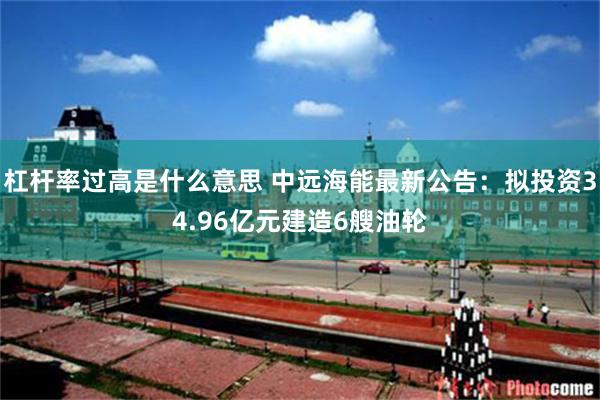 杠杆率过高是什么意思 中远海能最新公告：拟投资34.96亿元建造6艘油轮