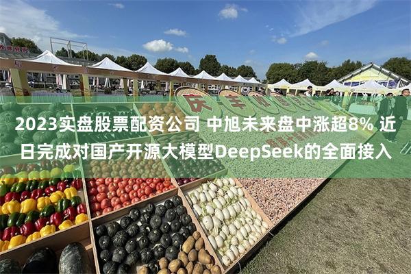 2023实盘股票配资公司 中旭未来盘中涨超8% 近日完成对国产开源大模型DeepSeek的全面接入