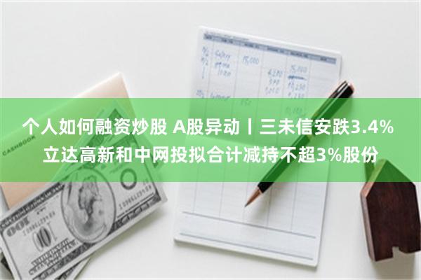 个人如何融资炒股 A股异动丨三未信安跌3.4% 立达高新和中网投拟合计减持不超3%股份
