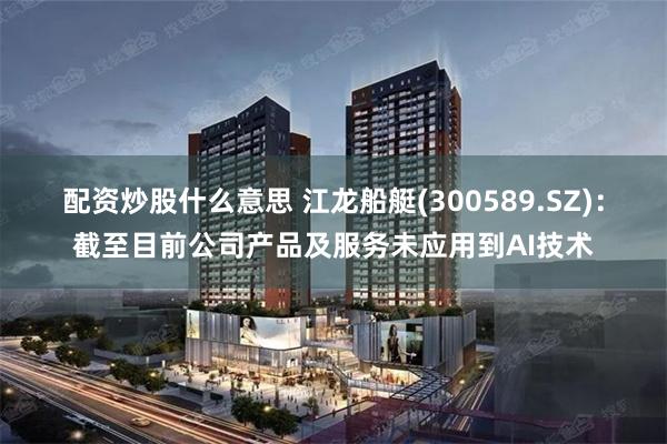 配资炒股什么意思 江龙船艇(300589.SZ)：截至目前公司产品及服务未应用到AI技术