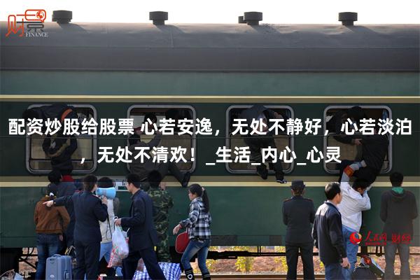 配资炒股给股票 心若安逸，无处不静好，心若淡泊，无处不清欢！_生活_内心_心灵