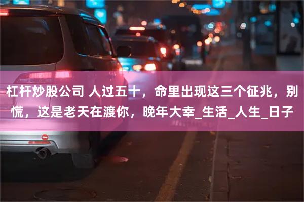 杠杆炒股公司 人过五十，命里出现这三个征兆，别慌，这是老天在渡你，晚年大幸_生活_人生_日子