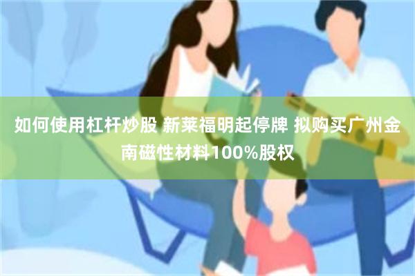 如何使用杠杆炒股 新莱福明起停牌 拟购买广州金南磁性材料100%股权