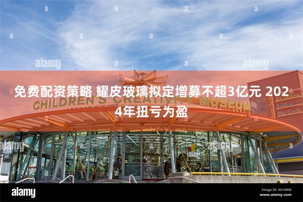 免费配资策略 耀皮玻璃拟定增募不超3亿元 2024年扭亏为盈