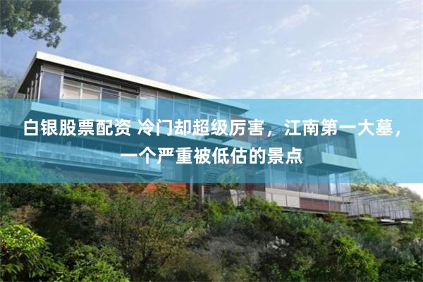 白银股票配资 冷门却超级厉害，江南第一大墓，一个严重被低估的景点