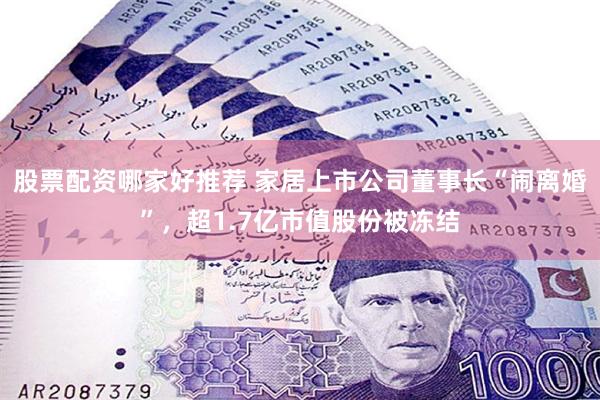 股票配资哪家好推荐 家居上市公司董事长“闹离婚”，超1.7亿市值股份被冻结