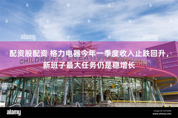 配资股配资 格力电器今年一季度收入止跌回升，新班子最大任务仍是稳增长