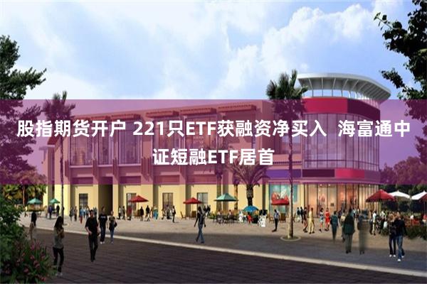 股指期货开户 221只ETF获融资净买入  海富通中证短融ETF居首
