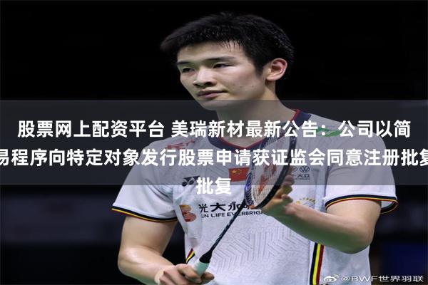 股票网上配资平台 美瑞新材最新公告：公司以简易程序向特定对象发行股票申请获证监会同意注册批复