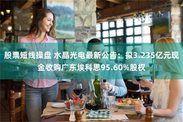股票短线操盘 水晶光电最新公告：拟3.235亿元现金收购广东埃科思95.60%股权