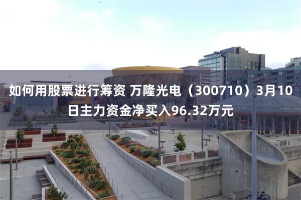 如何用股票进行筹资 万隆光电（300710）3月10日主力资金净买入96.32万元