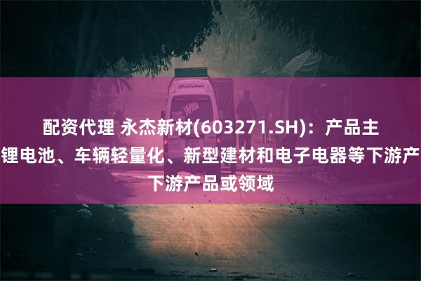 配资代理 永杰新材(603271.SH)：产品主要应用于锂电池、车辆轻量化、新型建材和电子电器等下游产品或领域