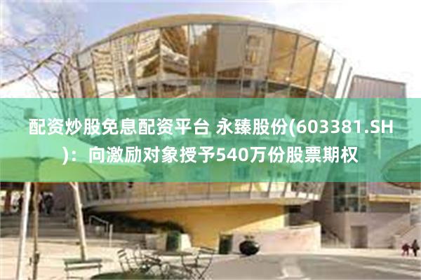 配资炒股免息配资平台 永臻股份(603381.SH)：向激励对象授予540万份股票期权
