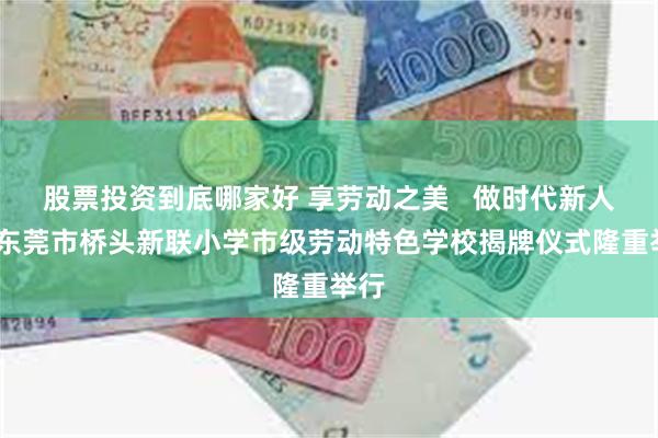 股票投资到底哪家好 享劳动之美   做时代新人——东莞市桥头新联小学市级劳动特色学校揭牌仪式隆重举行