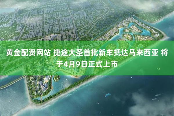 黄金配资网站 捷途大圣首批新车抵达马来西亚 将于4月9日正式上市