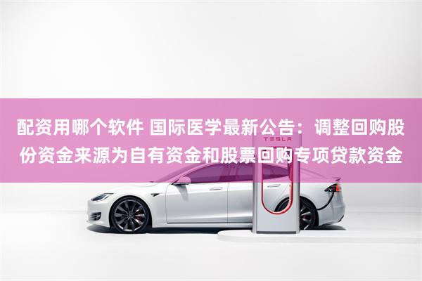 配资用哪个软件 国际医学最新公告：调整回购股份资金来源为自有资金和股票回购专项贷款资金