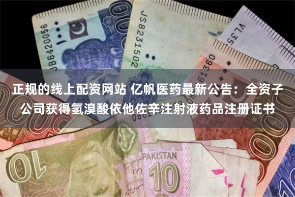 正规的线上配资网站 亿帆医药最新公告：全资子公司获得氢溴酸依他佐辛注射液药品注册证书