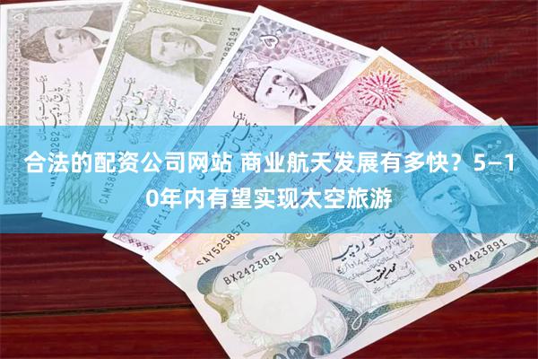 合法的配资公司网站 商业航天发展有多快？5—10年内有望实现太空旅游