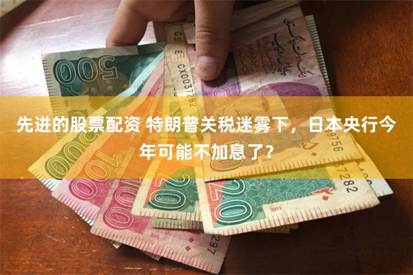 先进的股票配资 特朗普关税迷雾下，日本央行今年可能不加息了？