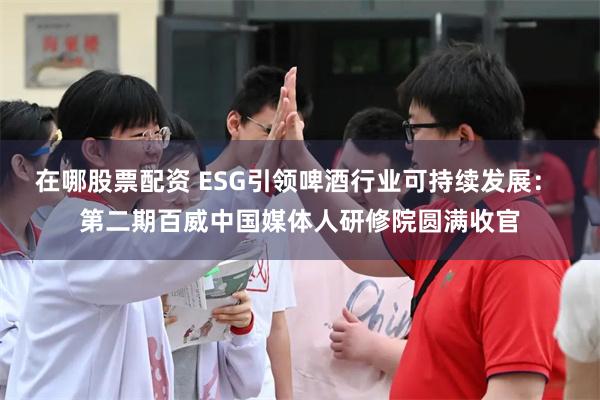 在哪股票配资 ESG引领啤酒行业可持续发展： 第二期百威中国媒体人研修院圆满收官