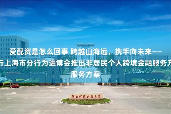 爱配资是怎么回事 跨越山海远，携手向未来——中行上海市分行为进博会推出非居民个人跨境金融服务方案