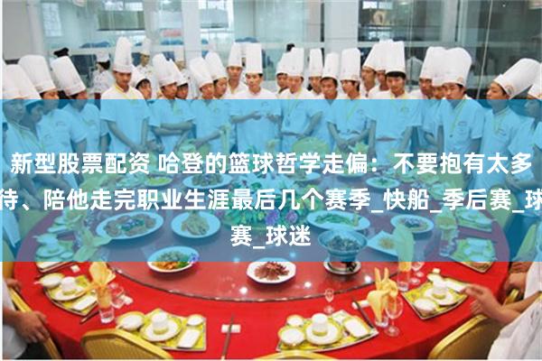 新型股票配资 哈登的篮球哲学走偏：不要抱有太多期待、陪他走完职业生涯最后几个赛季_快船_季后赛_球迷