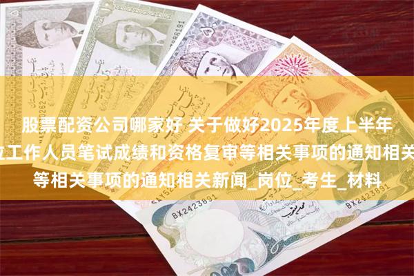 股票配资公司哪家好 关于做好2025年度上半年兵团公开招聘事业单位工作人员笔试成绩和资格复审等相关事项的通知相关新闻_岗位_考生_材料