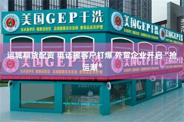 运城期货配资 电话被客户打爆 外贸企业开启“抢运潮”