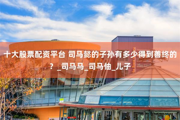 十大股票配资平台 司马懿的子孙有多少得到善终的？_司马马_司马伷_儿子