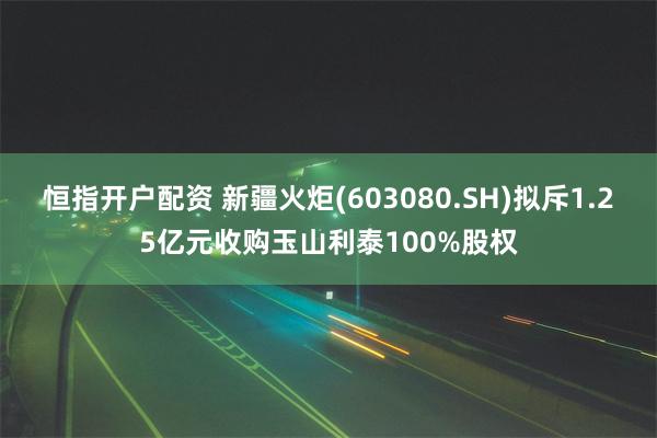 恒指开户配资 新疆火炬(603080.SH)拟斥1.25亿元收购玉山利泰100%股权