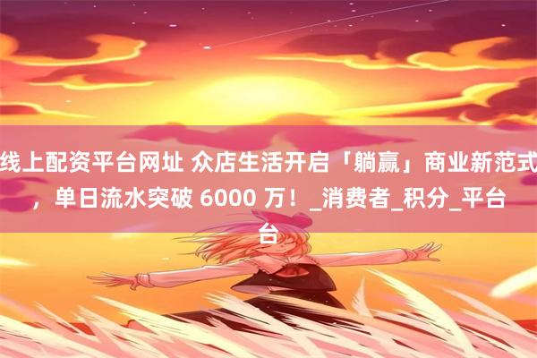 线上配资平台网址 众店生活开启「躺赢」商业新范式，单日流水突破 6000 万！_消费者_积分_平台