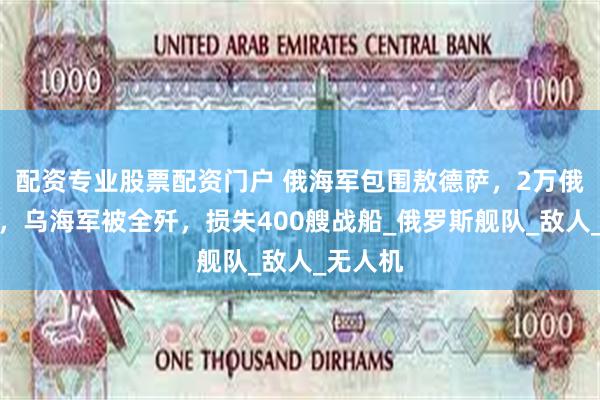 配资专业股票配资门户 俄海军包围敖德萨，2万俄军空降，乌海军被全歼，损失400艘战船_俄罗斯舰队_敌人_无人机