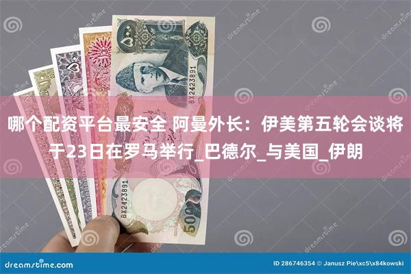 哪个配资平台最安全 阿曼外长：伊美第五轮会谈将于23日在罗马举行_巴德尔_与美国_伊朗