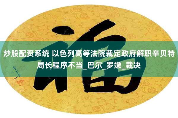 炒股配资系统 以色列高等法院裁定政府解职辛贝特局长程序不当_巴尔_罗嫩_裁决