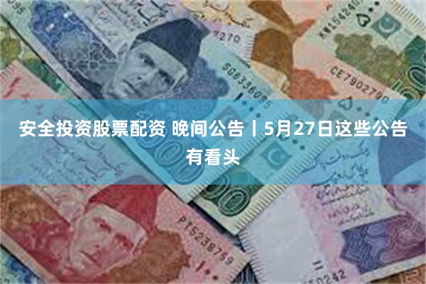 安全投资股票配资 晚间公告丨5月27日这些公告有看头