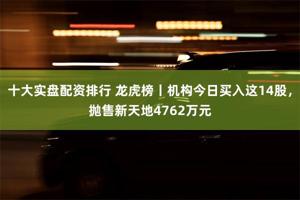 十大实盘配资排行 龙虎榜丨机构今日买入这14股，抛售新天地4762万元