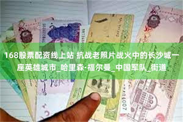 168股票配资线上站 抗战老照片战火中的长沙城一座英雄城市_哈里森·福尔曼_中国军队_街道