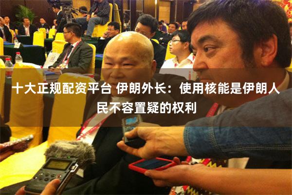 十大正规配资平台 伊朗外长：使用核能是伊朗人民不容置疑的权利