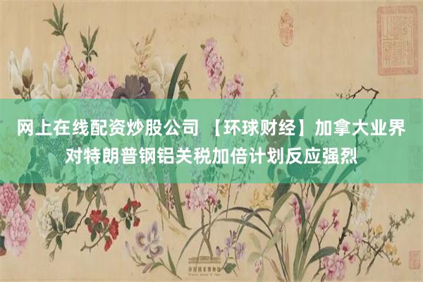 网上在线配资炒股公司 【环球财经】加拿大业界对特朗普钢铝关税加倍计划反应强烈