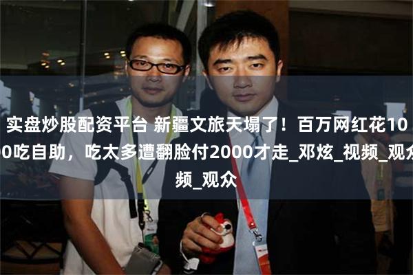 实盘炒股配资平台 新疆文旅天塌了！百万网红花1000吃自助，吃太多遭翻脸付2000才走_邓炫_视频_观众